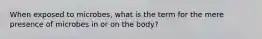 When exposed to microbes, what is the term for the mere presence of microbes in or on the body?