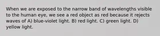 When we are exposed to the narrow band of wavelengths visible to the human eye, we see a red object as red because it rejects waves of A) blue-violet light. B) red light. C) green light. D) yellow light.