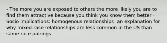 - The more you are exposed to others the more likely you are to find them attractive because you think you know them better - Socio implications: homogenous relationships- an explanation for why mixed-race relationships are less common in the US than same race pairings