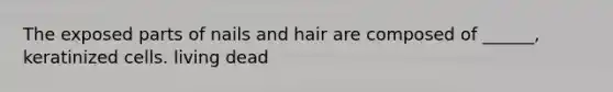 The exposed parts of nails and hair are composed of ______, keratinized cells. living dead