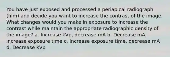 You have just exposed and processed a periapical radiograph (film) and decide you want to increase the contrast of the image. What changes would you make in exposure to increase the contrast while maintain the appropriate radiographic density of the image? a. Increase kVp, decrease mA b. Decrease mA, increase exposure time c. Increase exposure time, decrease mA d. Decrease kVp