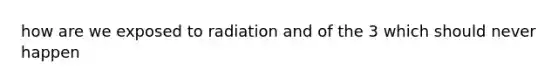 how are we exposed to radiation and of the 3 which should never happen