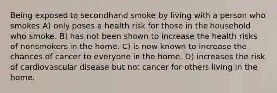 Being exposed to secondhand smoke by living with a person who smokes A) only poses a health risk for those in the household who smoke. B) has not been shown to increase the health risks of nonsmokers in the home. C) is now known to increase the chances of cancer to everyone in the home. D) increases the risk of cardiovascular disease but not cancer for others living in the home.