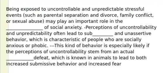 Being exposed to uncontrollable and unpredictable stressful events (such as parental separation and divorce, family conflict, or sexual abuse) may play an important role in the ________________ of social anxiety. -Perceptions of uncontrollability and unpredictability often lead to sub_________ and unassertive behavior, which is characteristic of people who are socially anxious or phobic. ---This kind of behavior is especially likely if the perceptions of uncontrollability stem from an actual ____________defeat, which is known in animals to lead to both increased submissive behavior and increased fear