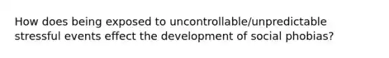 How does being exposed to uncontrollable/unpredictable stressful events effect the development of social phobias?