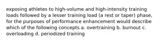 exposing athletes to high-volume and high-intensity training loads followed by a lesser training load (a rest or taper) phase, for the purposes of performance enhancement would describe which of the following concepts a. overtraining b. burnout c. overloading d. periodized training