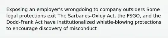 Exposing an employer's wrongdoing to company outsiders Some legal protections exit The Sarbanes-Oxley Act, the FSGO, and the Dodd-Frank Act have institutionalized whistle-blowing protections to encourage discovery of misconduct