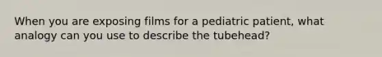 When you are exposing films for a pediatric patient, what analogy can you use to describe the tubehead?