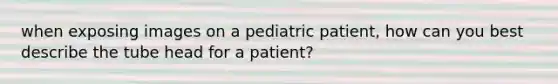 when exposing images on a pediatric patient, how can you best describe the tube head for a patient?