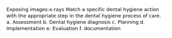 Exposing images-x-rays Match a specific dental hygiene action with the appropriate step in the dental hygiene process of care. a. Assessment b. Dental hygiene diagnosis c. Planning d. Implementation e. Evaluation f. documentation