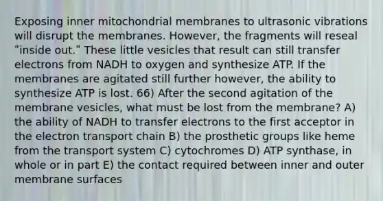 Exposing inner mitochondrial membranes to ultrasonic vibrations will disrupt the membranes. However, the fragments will reseal ʺinside out.ʺ These little vesicles that result can still transfer electrons from NADH to oxygen and synthesize ATP. If the membranes are agitated still further however, the ability to synthesize ATP is lost. 66) After the second agitation of the membrane vesicles, what must be lost from the membrane? A) the ability of NADH to transfer electrons to the first acceptor in the electron transport chain B) the prosthetic groups like heme from the transport system C) cytochromes D) ATP synthase, in whole or in part E) the contact required between inner and outer membrane surfaces