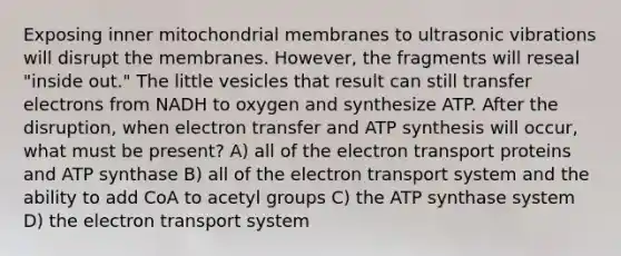 Exposing inner mitochondrial membranes to ultrasonic vibrations will disrupt the membranes. However, the fragments will reseal "inside out." The little vesicles that result can still transfer electrons from NADH to oxygen and synthesize ATP. After the disruption, when electron transfer and <a href='https://www.questionai.com/knowledge/kx3XpCJrFz-atp-synthesis' class='anchor-knowledge'>atp synthesis</a> will occur, what must be present? A) all of the electron transport proteins and ATP synthase B) all of the <a href='https://www.questionai.com/knowledge/kbvjAonm6A-electron-transport-system' class='anchor-knowledge'>electron transport system</a> and the ability to add CoA to acetyl groups C) the ATP synthase system D) the electron transport system