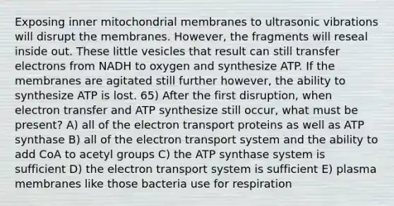 Exposing inner mitochondrial membranes to ultrasonic vibrations will disrupt the membranes. However, the fragments will reseal inside out. These little vesicles that result can still transfer electrons from NADH to oxygen and synthesize ATP. If the membranes are agitated still further however, the ability to synthesize ATP is lost. 65) After the first disruption, when electron transfer and ATP synthesize still occur, what must be present? A) all of the electron transport proteins as well as ATP synthase B) all of the electron transport system and the ability to add CoA to acetyl groups C) the ATP synthase system is sufficient D) the electron transport system is sufficient E) plasma membranes like those bacteria use for respiration