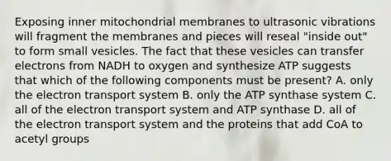 Exposing inner mitochondrial membranes to ultrasonic vibrations will fragment the membranes and pieces will reseal "inside out" to form small vesicles. The fact that these vesicles can transfer electrons from NADH to oxygen and synthesize ATP suggests that which of the following components must be present? A. only the <a href='https://www.questionai.com/knowledge/kbvjAonm6A-electron-transport-system' class='anchor-knowledge'>electron transport system</a> B. only the ATP synthase system C. all of the electron transport system and ATP synthase D. all of the electron transport system and the proteins that add CoA to acetyl groups