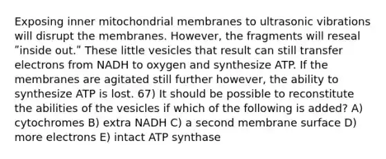 Exposing inner mitochondrial membranes to ultrasonic vibrations will disrupt the membranes. However, the fragments will reseal ʺinside out.ʺ These little vesicles that result can still transfer electrons from NADH to oxygen and synthesize ATP. If the membranes are agitated still further however, the ability to synthesize ATP is lost. 67) It should be possible to reconstitute the abilities of the vesicles if which of the following is added? A) cytochromes B) extra NADH C) a second membrane surface D) more electrons E) intact ATP synthase