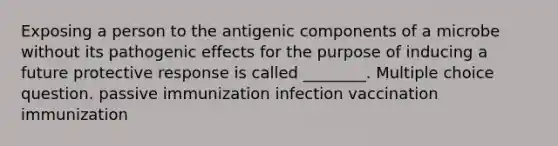 Exposing a person to the antigenic components of a microbe without its pathogenic effects for the purpose of inducing a future protective response is called ________. Multiple choice question. passive immunization infection vaccination immunization