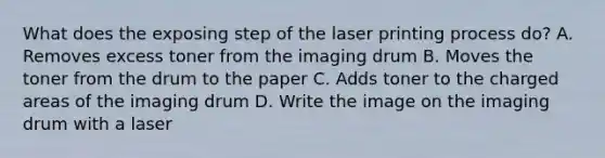 What does the exposing step of the laser printing process do? A. Removes excess toner from the imaging drum B. Moves the toner from the drum to the paper C. Adds toner to the charged areas of the imaging drum D. Write the image on the imaging drum with a laser