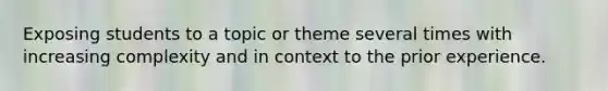 Exposing students to a topic or theme several times with increasing complexity and in context to the prior experience.