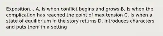 Exposition... A. Is when conflict begins and grows B. Is when the complication has reached the point of max tension C. Is when a state of equilibrium in the story returns D. Introduces characters and puts them in a setting