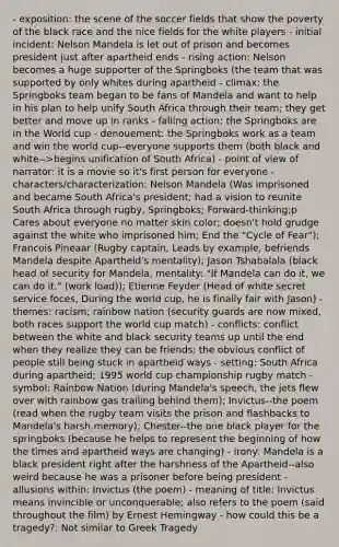 - exposition: the scene of the soccer fields that show the poverty of the black race and the nice fields for the white players - initial incident: Nelson Mandela is let out of prison and becomes president just after apartheid ends - rising action: Nelson becomes a huge supporter of the Springboks (the team that was supported by only whites during apartheid - climax: the Springboks team began to be fans of Mandela and want to help in his plan to help unify South Africa through their team; they get better and move up in ranks - falling action: the Springboks are in the World cup - denouement: the Springboks work as a team and win the world cup--everyone supports them (both black and white-->begins unification of South Africa) - point of view of narrator: it is a movie so it's first person for everyone - characters/characterization: Nelson Mandela (Was imprisoned and became South Africa's president; had a vision to reunite South Africa through rugby, Springboks; Forward-thinking;p Cares about everyone no matter skin color; doesn't hold grudge against the white who imprisoned him; End the "Cycle of Fear"); Francois Pineaar (Rugby captain, Leads by example, befriends Mandela despite Apartheid's mentality); Jason Tshabalala (black head of security for Mandela, mentality: "If Mandela can do it, we can do it." (work load)); Etienne Feyder (Head of white secret service foces, During the world cup, he is finally fair with Jason) - themes: racism; rainbow nation (security guards are now mixed, both races support the world cup match) - conflicts: conflict between the white and black security teams up until the end when they realize they can be friends; the obvious conflict of people still being stuck in apartheid ways - setting: South Africa during apartheid; 1995 world cup championship rugby match - symbol: Rainbow Nation (during Mandela's speech, the jets flew over with rainbow gas trailing behind them); Invictus--the poem (read when the rugby team visits the prison and flashbacks to Mandela's harsh memory); Chester--the one black player for the springboks (because he helps to represent the beginning of how the times and apartheid ways are changing) - irony: Mandela is a black president right after the harshness of the Apartheid--also weird because he was a prisoner before being president - allusions within: Invictus (the poem) - meaning of title: Invictus means invincible or unconquerable; also refers to the poem (said throughout the film) by Ernest Hemingway - how could this be a tragedy?: Not similar to Greek Tragedy