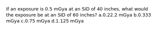 If an exposure is 0.5 mGya at an SID of 40 inches, what would the exposure be at an SID of 60 inches? a.0.22.2 mGya b.0.333 mGya c.0.75 mGya d.1.125 mGya