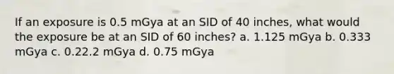 If an exposure is 0.5 mGya at an SID of 40 inches, what would the exposure be at an SID of 60 inches? a. 1.125 mGya b. 0.333 mGya c. 0.22.2 mGya d. 0.75 mGya