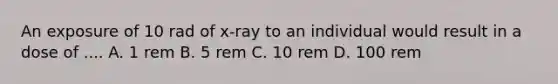 An exposure of 10 rad of x-ray to an individual would result in a dose of .... A. 1 rem B. 5 rem C. 10 rem D. 100 rem