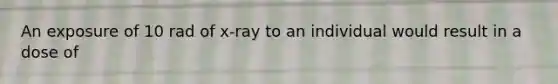 An exposure of 10 rad of x-ray to an individual would result in a dose of