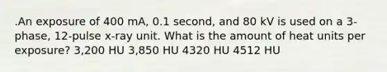 .An exposure of 400 mA, 0.1 second, and 80 kV is used on a 3-phase, 12-pulse x-ray unit. What is the amount of heat units per exposure? 3,200 HU 3,850 HU 4320 HU 4512 HU