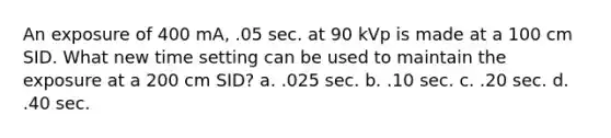 An exposure of 400 mA, .05 sec. at 90 kVp is made at a 100 cm SID. What new time setting can be used to maintain the exposure at a 200 cm SID? a. .025 sec. b. .10 sec. c. .20 sec. d. .40 sec.