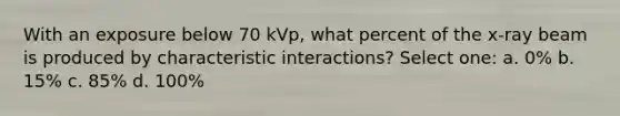 With an exposure below 70 kVp, what percent of the x-ray beam is produced by characteristic interactions? Select one: a. 0% b. 15% c. 85% d. 100%