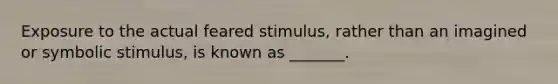 Exposure to the actual feared stimulus, rather than an imagined or symbolic stimulus, is known as _______.