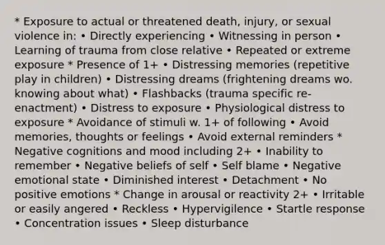 * Exposure to actual or threatened death, injury, or sexual violence in: • Directly experiencing • Witnessing in person • Learning of trauma from close relative • Repeated or extreme exposure * Presence of 1+ • Distressing memories (repetitive play in children) • Distressing dreams (frightening dreams wo. knowing about what) • Flashbacks (trauma specific re-enactment) • Distress to exposure • Physiological distress to exposure * Avoidance of stimuli w. 1+ of following • Avoid memories, thoughts or feelings • Avoid external reminders * Negative cognitions and mood including 2+ • Inability to remember • Negative beliefs of self • Self blame • Negative emotional state • Diminished interest • Detachment • No positive emotions * Change in arousal or reactivity 2+ • Irritable or easily angered • Reckless • Hypervigilence • Startle response • Concentration issues • Sleep disturbance