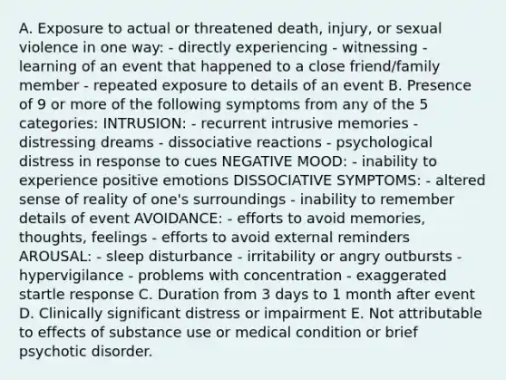 A. Exposure to actual or threatened death, injury, or sexual violence in one way: - directly experiencing - witnessing - learning of an event that happened to a close friend/family member - repeated exposure to details of an event B. Presence of 9 or more of the following symptoms from any of the 5 categories: INTRUSION: - recurrent intrusive memories - distressing dreams - dissociative reactions - psychological distress in response to cues NEGATIVE MOOD: - inability to experience positive emotions DISSOCIATIVE SYMPTOMS: - altered sense of reality of one's surroundings - inability to remember details of event AVOIDANCE: - efforts to avoid memories, thoughts, feelings - efforts to avoid external reminders AROUSAL: - sleep disturbance - irritability or angry outbursts - hypervigilance - problems with concentration - exaggerated startle response C. Duration from 3 days to 1 month after event D. Clinically significant distress or impairment E. Not attributable to effects of substance use or medical condition or brief psychotic disorder.