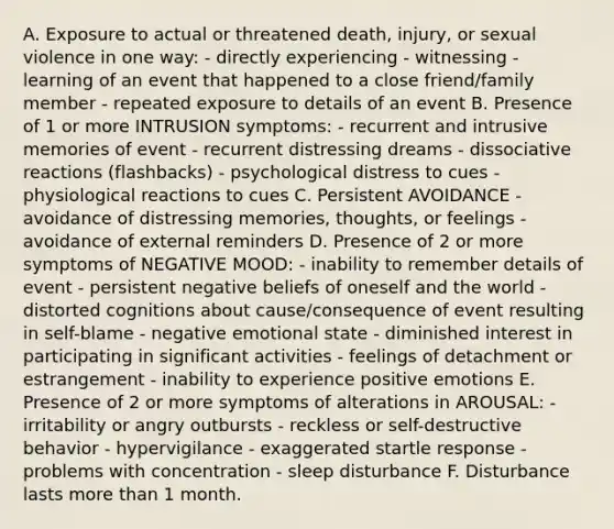 A. Exposure to actual or threatened death, injury, or sexual violence in one way: - directly experiencing - witnessing - learning of an event that happened to a close friend/family member - repeated exposure to details of an event B. Presence of 1 or more INTRUSION symptoms: - recurrent and intrusive memories of event - recurrent distressing dreams - dissociative reactions (flashbacks) - psychological distress to cues - physiological reactions to cues C. Persistent AVOIDANCE - avoidance of distressing memories, thoughts, or feelings - avoidance of external reminders D. Presence of 2 or more symptoms of NEGATIVE MOOD: - inability to remember details of event - persistent negative beliefs of oneself and the world - distorted cognitions about cause/consequence of event resulting in self-blame - negative emotional state - diminished interest in participating in significant activities - feelings of detachment or estrangement - inability to experience positive emotions E. Presence of 2 or more symptoms of alterations in AROUSAL: - irritability or angry outbursts - reckless or self-destructive behavior - hypervigilance - exaggerated startle response - problems with concentration - sleep disturbance F. Disturbance lasts more than 1 month.