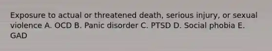 Exposure to actual or threatened death, serious injury, or sexual violence A. OCD B. Panic disorder C. PTSD D. Social phobia E. GAD