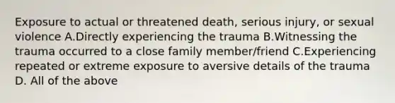 Exposure to actual or threatened death, serious injury, or sexual violence A.Directly experiencing the trauma B.Witnessing the trauma occurred to a close family member/friend C.Experiencing repeated or extreme exposure to aversive details of the trauma D. All of the above