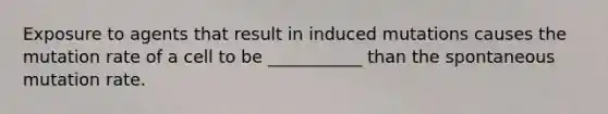 Exposure to agents that result in induced mutations causes the mutation rate of a cell to be ___________ than the spontaneous mutation rate.