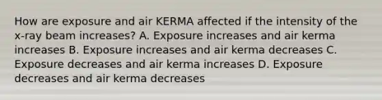 How are exposure and air KERMA affected if the intensity of the x-ray beam increases? A. Exposure increases and air kerma increases B. Exposure increases and air kerma decreases C. Exposure decreases and air kerma increases D. Exposure decreases and air kerma decreases