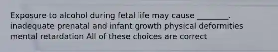 Exposure to alcohol during fetal life may cause ________. inadequate prenatal and infant growth physical deformities mental retardation All of these choices are correct