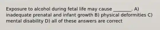 Exposure to alcohol during fetal life may cause ________. A) inadequate prenatal and infant growth B) physical deformities C) mental disability D) all of these answers are correct