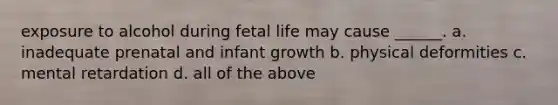 exposure to alcohol during fetal life may cause ______. a. inadequate prenatal and infant growth b. physical deformities c. mental retardation d. all of the above