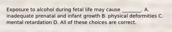 Exposure to alcohol during fetal life may cause ________. A. inadequate prenatal and infant growth B. physical deformities C. mental retardation D. All of these choices are correct.