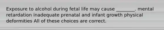 Exposure to alcohol during fetal life may cause ________. mental retardation inadequate prenatal and infant growth physical deformities All of these choices are correct.