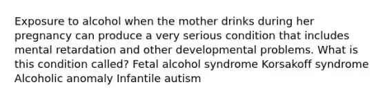 Exposure to alcohol when the mother drinks during her pregnancy can produce a very serious condition that includes mental retardation and other developmental problems. What is this condition called? Fetal alcohol syndrome Korsakoff syndrome Alcoholic anomaly Infantile autism