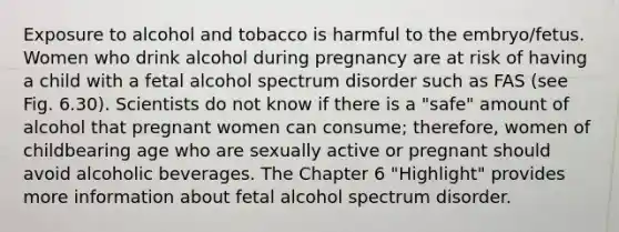 Exposure to alcohol and tobacco is harmful to the embryo/fetus. Women who drink alcohol during pregnancy are at risk of having a child with a fetal alcohol spectrum disorder such as FAS (see Fig. 6.30). Scientists do not know if there is a "safe" amount of alcohol that pregnant women can consume; therefore, women of childbearing age who are sexually active or pregnant should avoid alcoholic beverages. The Chapter 6 "Highlight" provides more information about fetal alcohol spectrum disorder.