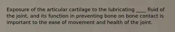 Exposure of the articular cartilage to the lubricating ____ fluid of the joint, and its function in preventing bone on bone contact is important to the ease of movement and health of the joint.