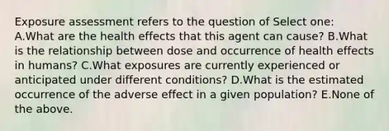 Exposure assessment refers to the question of Select one: A.What are the health effects that this agent can cause? B.What is the relationship between dose and occurrence of health effects in humans? C.What exposures are currently experienced or anticipated under different conditions? D.What is the estimated occurrence of the adverse effect in a given population? E.None of the above.