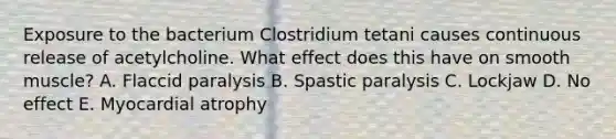 Exposure to the bacterium Clostridium tetani causes continuous release of acetylcholine. What effect does this have on smooth muscle? A. Flaccid paralysis B. Spastic paralysis C. Lockjaw D. No effect E. Myocardial atrophy