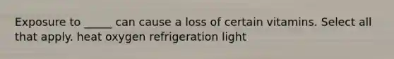 Exposure to _____ can cause a loss of certain vitamins. Select all that apply. heat oxygen refrigeration light